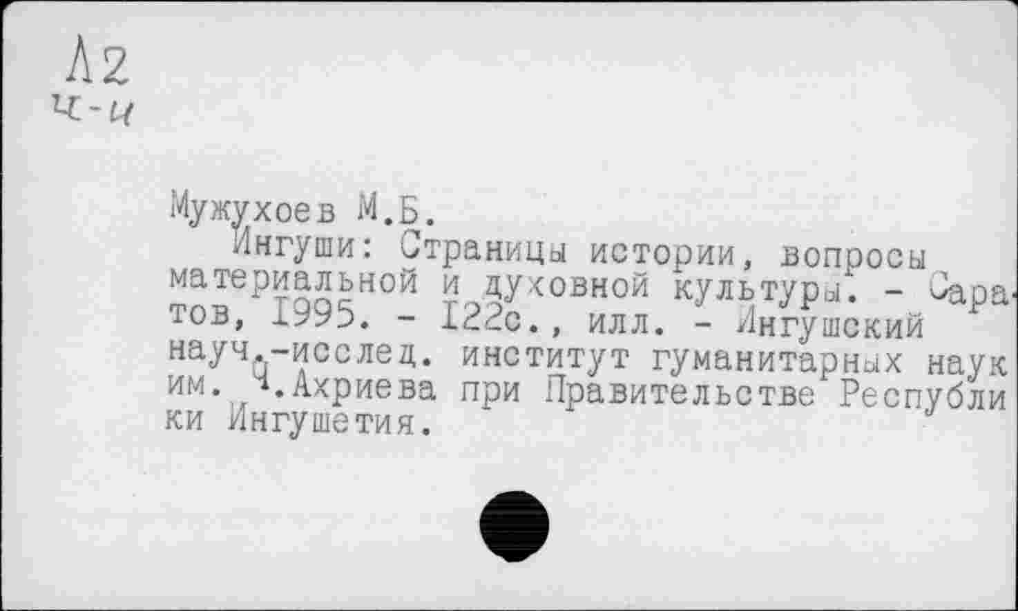 ﻿Мужухоев М.Б.
Ингуши: Страница истории, вопросы материальной и духовной культуро?. - Саратов, - 122с., илл. - Ингушский науч.-исслед. институт гуманитарных наук им. ч.Ахриева при Правительстве Республи ки Ингушетия.